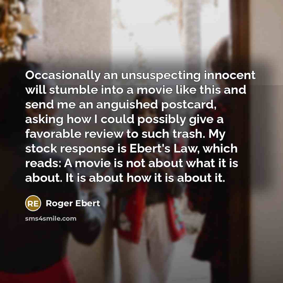 “Occasionally an unsuspecting innocent will stumble into a movie like this and send me an anguished postcard, asking how I could possibly give a favorable review to such trash. My stock response is Ebert's Law, which reads: A movie is not about what it is about. It is about how it is about it.” quote by Roger Ebert
