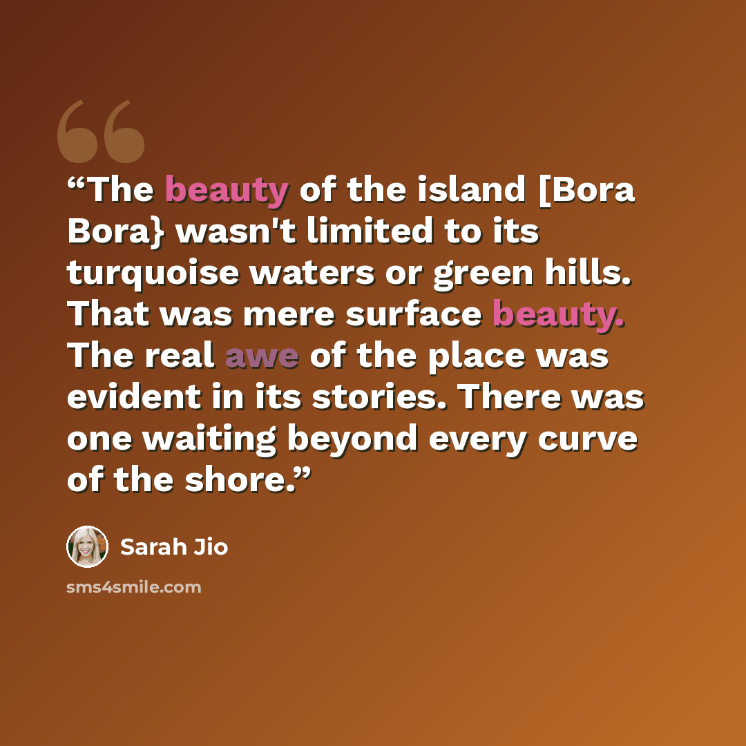 “The beauty of the island [Bora Bora} wasn't limited to its turquoise waters or green hills. That was mere surface beauty. The real awe of the place was evident in its stories. There was one waiting beyond every curve of the shore.” quote by Sarah Jio