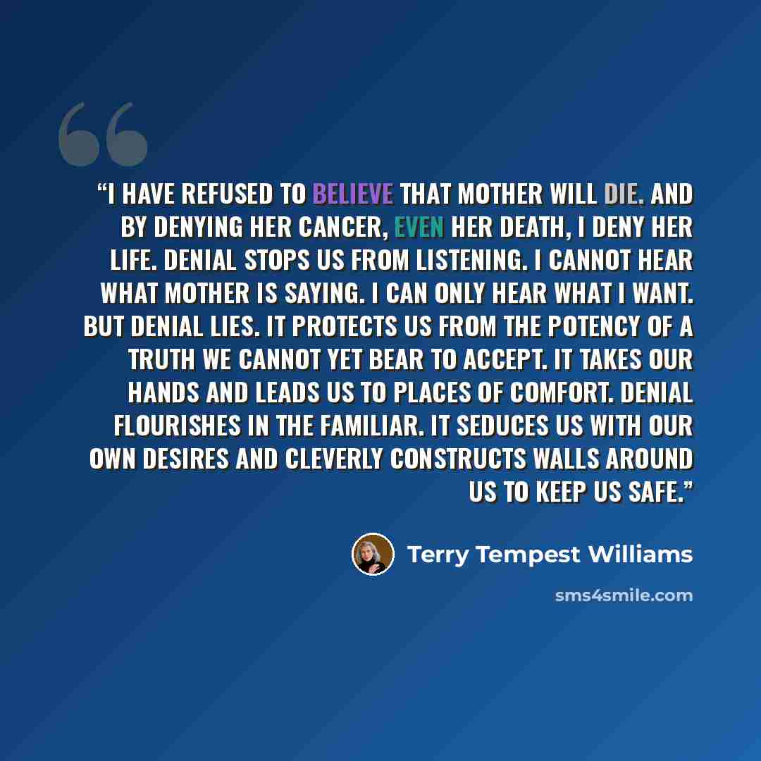 “I have refused to believe that Mother will die. And by denying her cancer, even her death, I deny her life. Denial stops us from listening. I cannot hear what Mother is saying. I can only hear what I want. But denial lies. It protects us from the potency of a truth we cannot yet bear to accept. It…” quote by Terry Tempest Williams