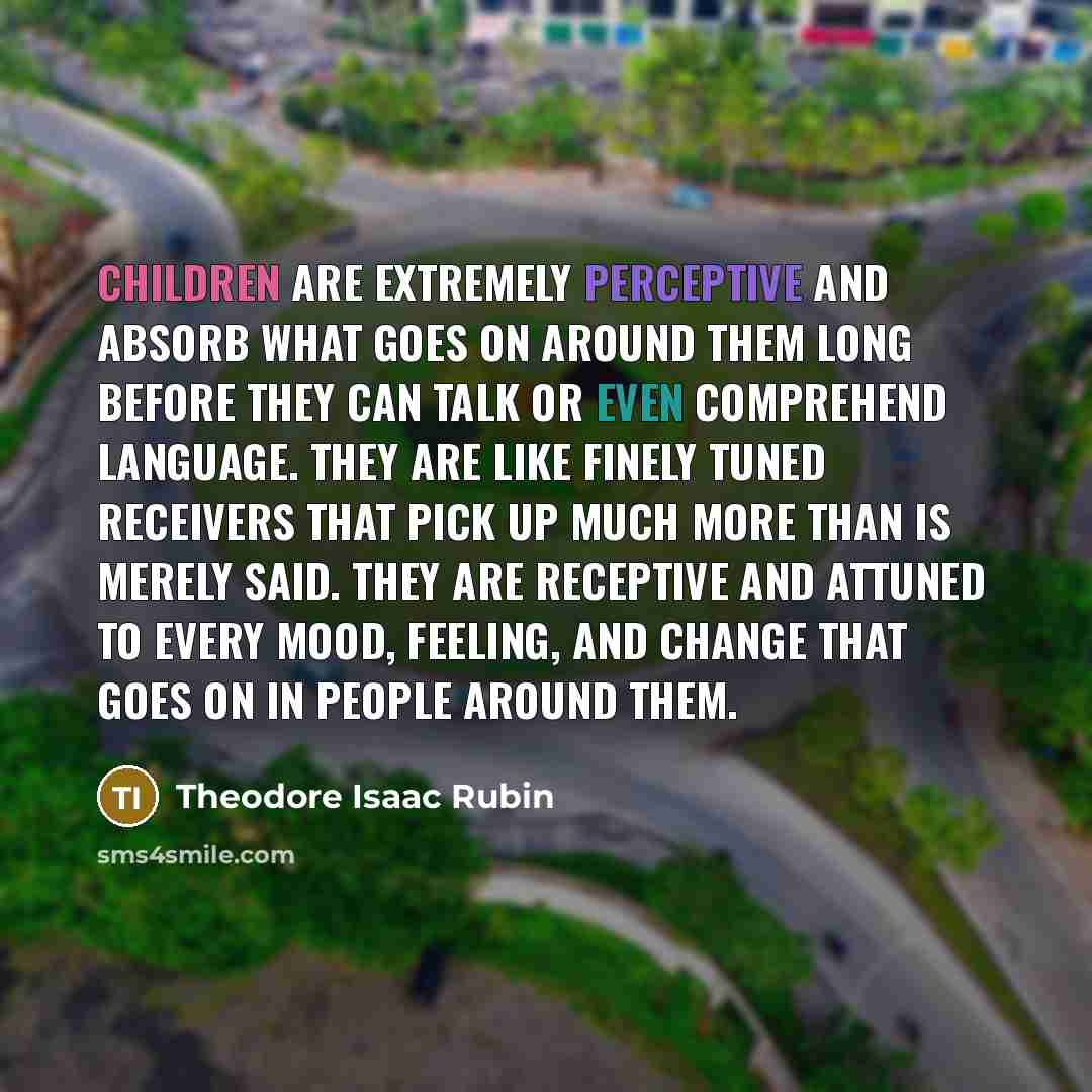 “Children are extremely perceptive and absorb what goes on around them long before they can talk or even comprehend language. They are like finely tuned receivers that pick up much more than is merely said. They are receptive and attuned to every mood, feeling, and change that goes on in people…” quote by Theodore Isaac Rubin