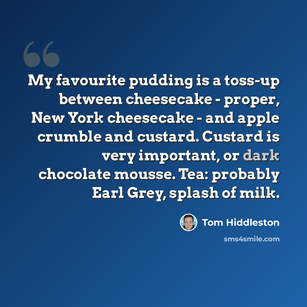 “My favourite pudding is a toss-up between cheesecake - proper, New York cheesecake - and apple crumble and custard. Custard is very important, or dark chocolate mousse. Tea: probably Earl Grey, splash of milk.” quote by Tom Hiddleston