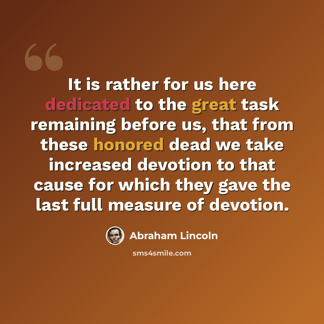 “It is rather for us here dedicated to the great task remaining before us, that from these honored dead we take increased devotion to that cause for which they gave the last full measure of devotion.” quote by Abraham Lincoln