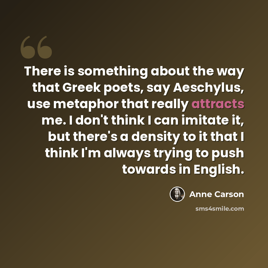 “There is something about the way that Greek poets, say Aeschylus, use metaphor that really attracts me. I don't think I can imitate it, but there's a density to it that I think I'm always trying to push towards in English.” quote by Anne Carson