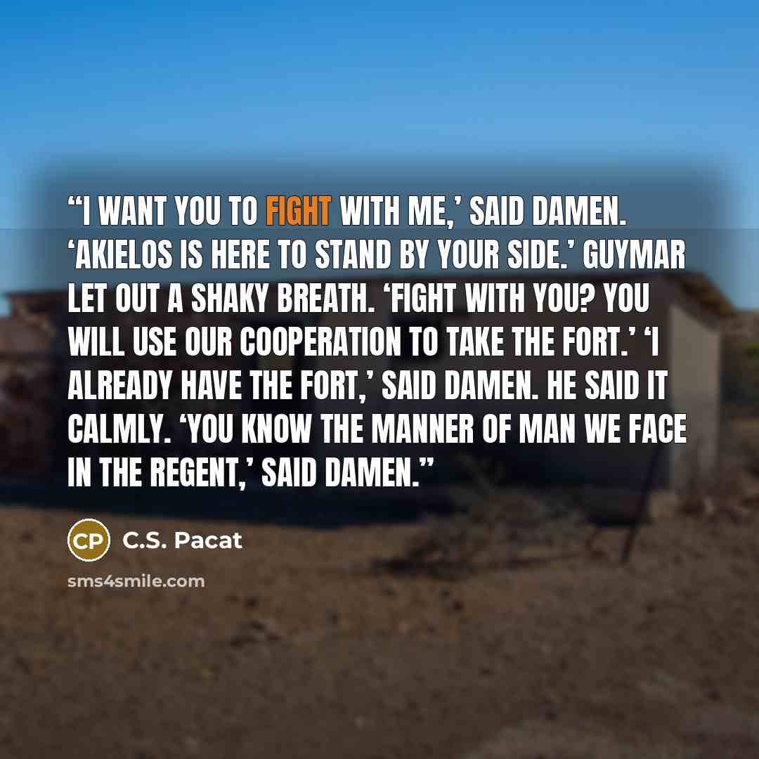 “I want you to fight with me,’ said Damen. ‘Akielos is here to stand by your side.’ Guymar let out a shaky breath. ‘Fight with you? You will use our cooperation to take the fort.’ ‘I already have the fort,’ said Damen. He said it calmly. ‘You know the manner of man we face in the Regent,’ said Damen.” quote by C.S. Pacat