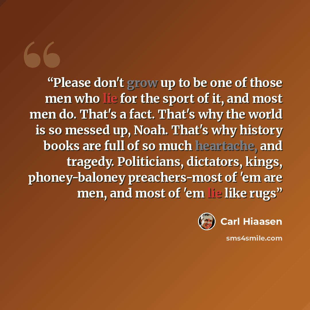 “Please don't grow up to be one of those men who lie for the sport of it, and most men do. That's a fact. That's why the world is so messed up, Noah. That's why history books are full of so much heartache, and tragedy. Politicians, dictators, kings, phoney-baloney preachers-most of 'em are men, and…” quote by Carl Hiaasen