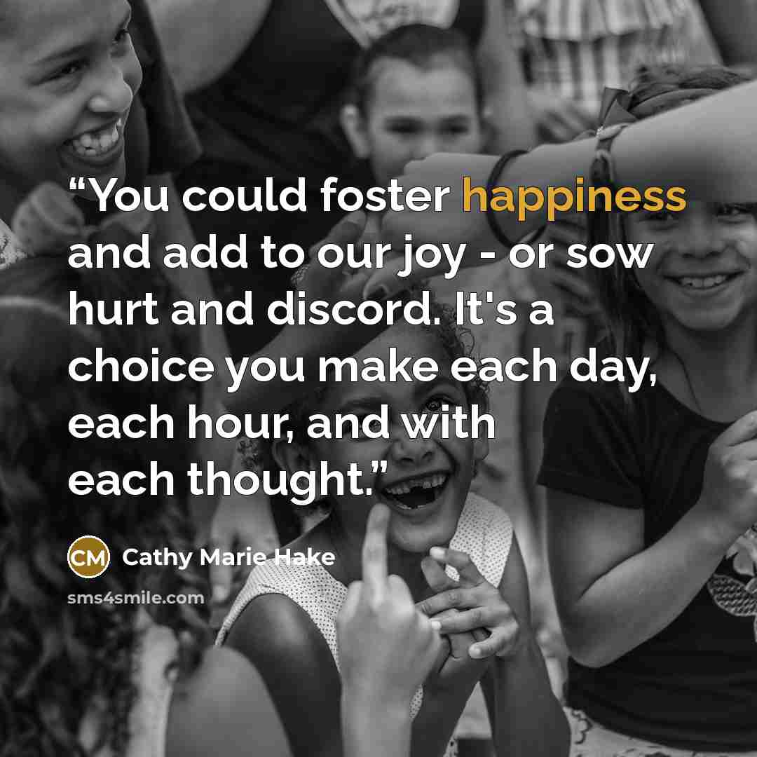 “You could foster happiness and add to our joy - or sow hurt and discord. It's a choice you make each day, each hour, and with each thought.” quote by Cathy Marie Hake