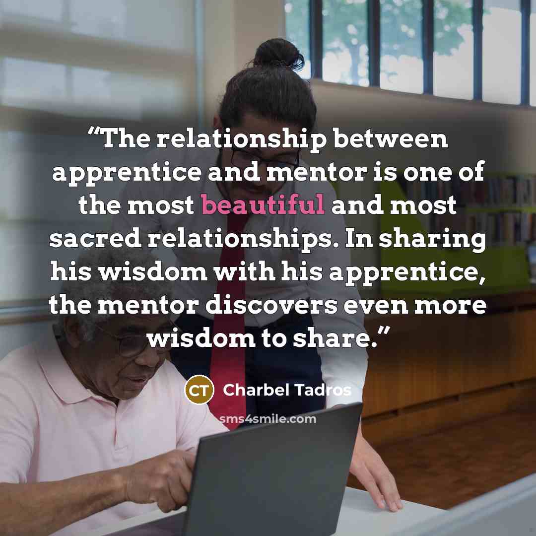 “The relationship between apprentice and mentor is one of the most beautiful and most sacred relationships. In sharing his wisdom with his apprentice, the mentor discovers even more wisdom to share.” quote by Charbel Tadros