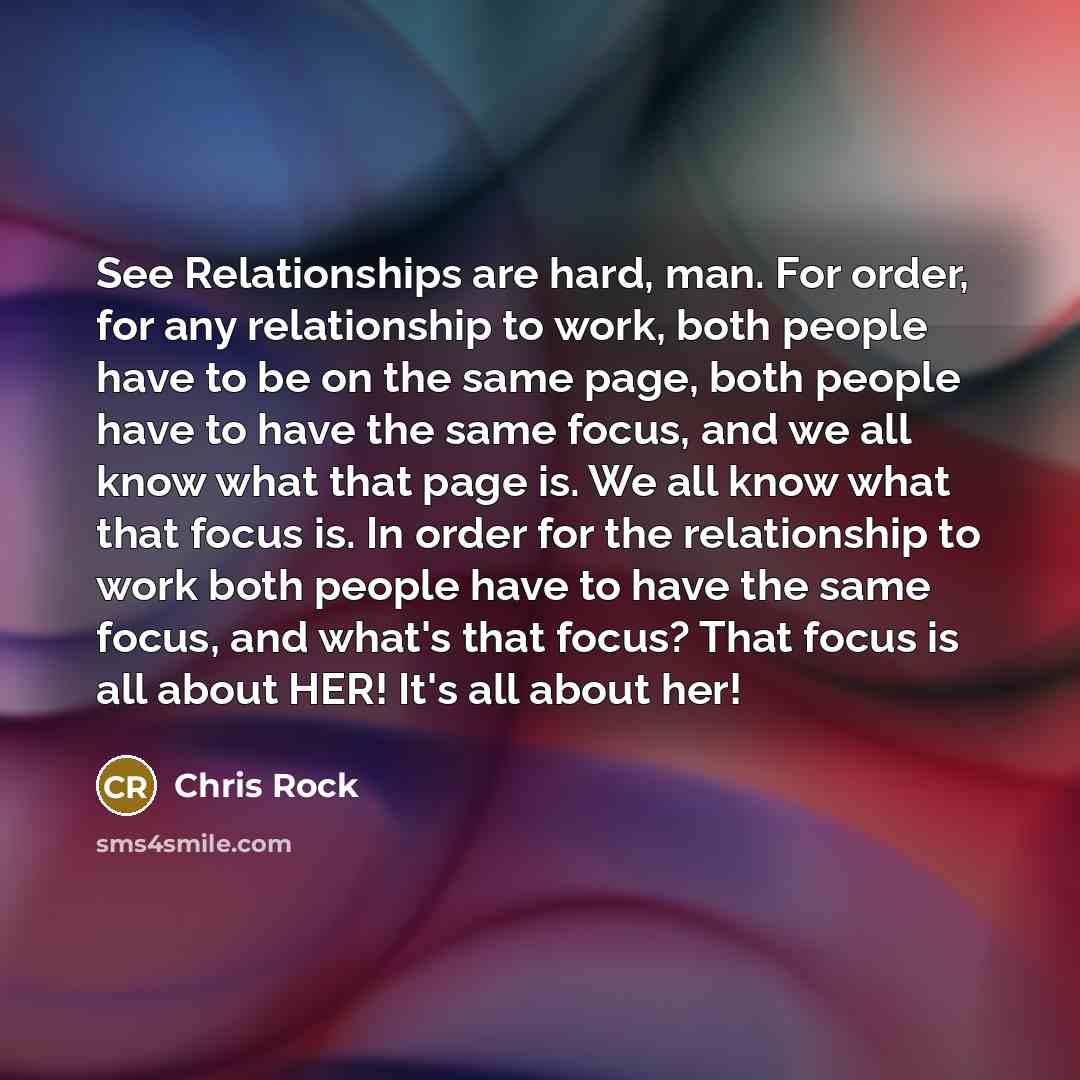 “See Relationships are hard, man. For order, for any relationship to work, both people have to be on the same page, both people have to have the same focus, and we all know what that page is. We all know what that focus is. In order for the relationship to work both people have to have the same…” quote by Chris Rock