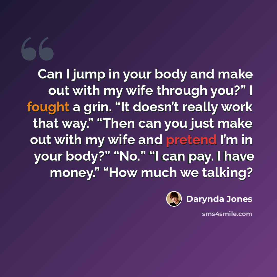 “Can I jump in your body and make out with my wife through you?” I fought a grin. “It doesn’t really work that way.” “Then can you just make out with my wife and pretend I’m in your body?” “No.” “I can pay. I have money.” “How much we talking?” quote by Darynda Jones
