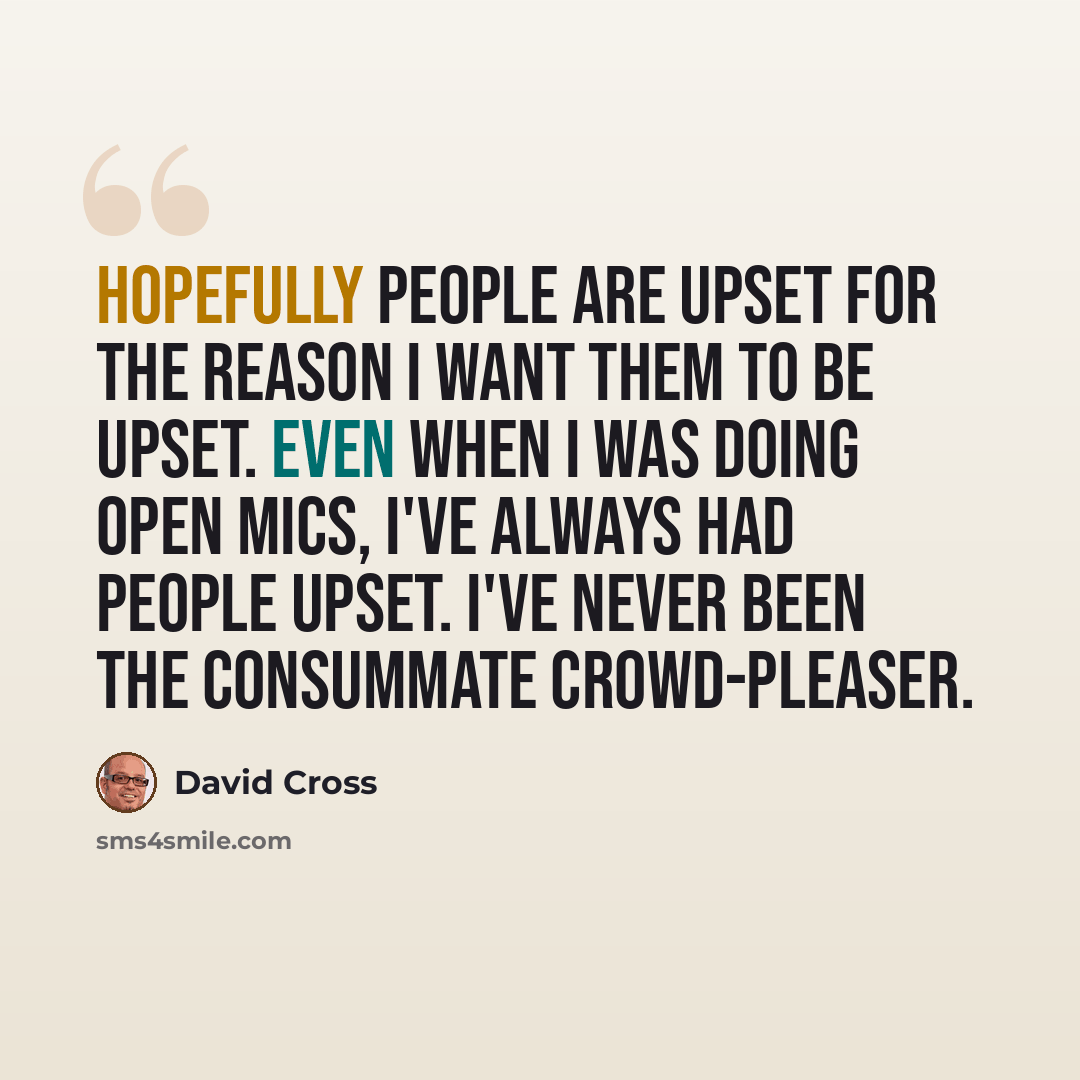 “Hopefully people are upset for the reason I want them to be upset. Even when I was doing open mics, I've always had people upset. I've never been the consummate crowd-pleaser.” quote by David Cross