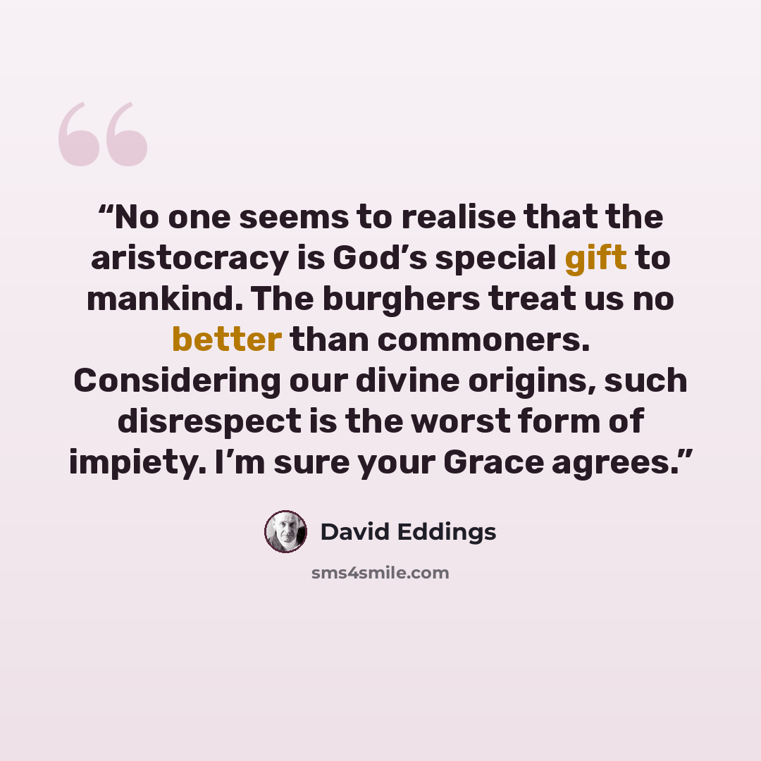 “No one seems to realise that the aristocracy is God’s special gift to mankind. The burghers treat us no better than commoners. Considering our divine origins, such disrespect is the worst form of impiety. I’m sure your Grace agrees.” quote by David Eddings
