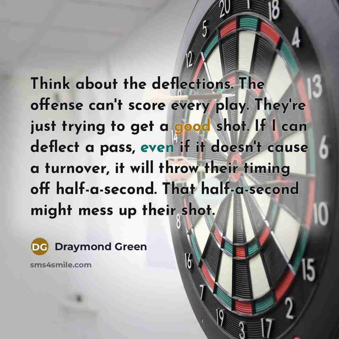 “Think about the deflections. The offense can't score every play. They're just trying to get a good shot. If I can deflect a pass, even if it doesn't cause a turnover, it will throw their timing off half-a-second. That half-a-second might mess up their shot.” quote by Draymond Green