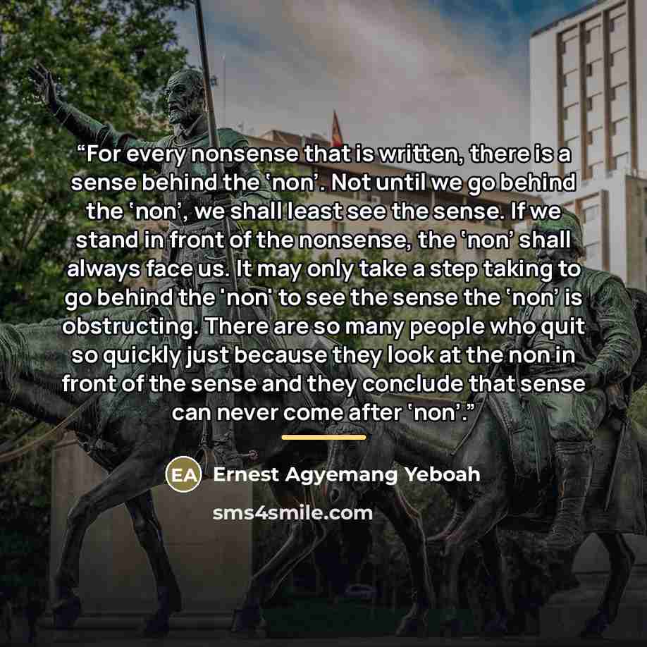 “For every nonsense that is written, there is a sense behind the ‘non’. Not until we go behind the ‘non’, we shall least see the sense. If we stand in front of the nonsense, the ‘non’ shall always face us. It may only take a step taking to go behind the 'non' to see the sense the ‘non’ is…” quote by Ernest Agyemang Yeboah