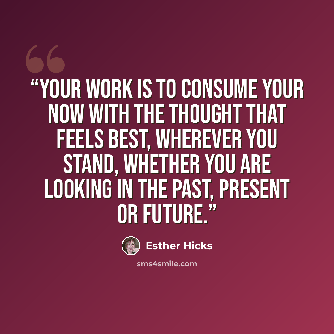 “Your work is to consume your Now with the thought that feels best, wherever you stand, whether you are looking in the past, present or future.” quote by Esther Hicks
