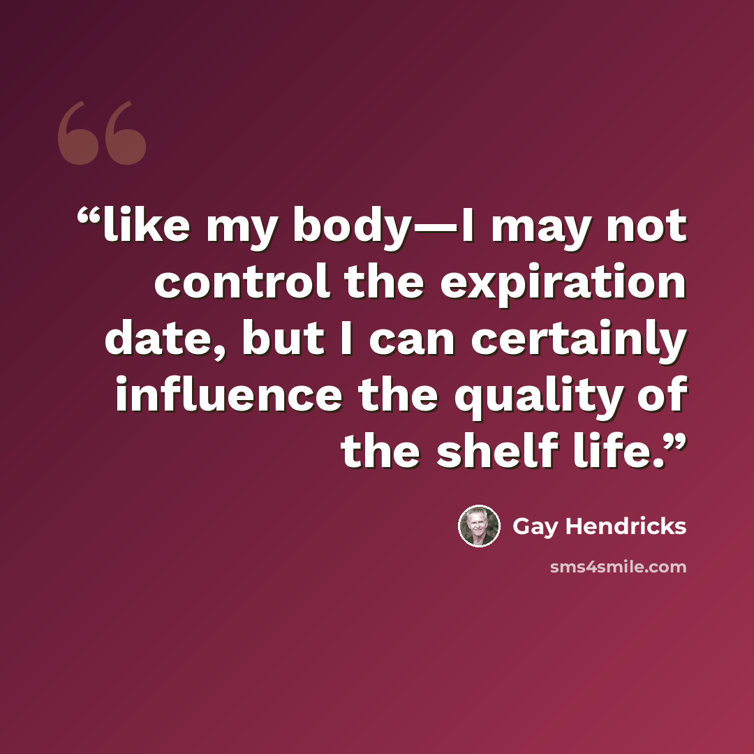 “like my body—I may not control the expiration date, but I can certainly influence the quality of the shelf life.” quote by Gay Hendricks