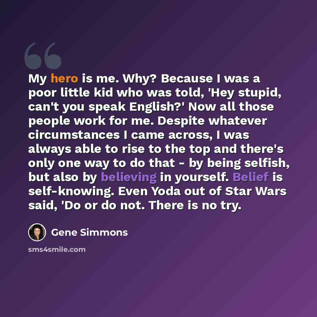 “My hero is me. Why? Because I was a poor little kid who was told, 'Hey stupid, can't you speak English?' Now all those people work for me. Despite whatever circumstances I came across, I was always able to rise to the top and there's only one way to do that - by being selfish, but also by…” quote by Gene Simmons