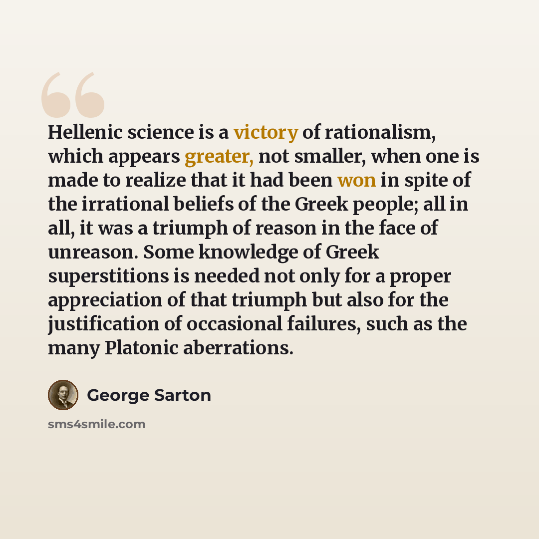 “Hellenic science is a victory of rationalism, which appears greater, not smaller, when one is made to realize that it had been won in spite of the irrational beliefs of the Greek people; all in all, it was a triumph of reason in the face of unreason. Some knowledge of Greek superstitions is needed…” quote by George Sarton