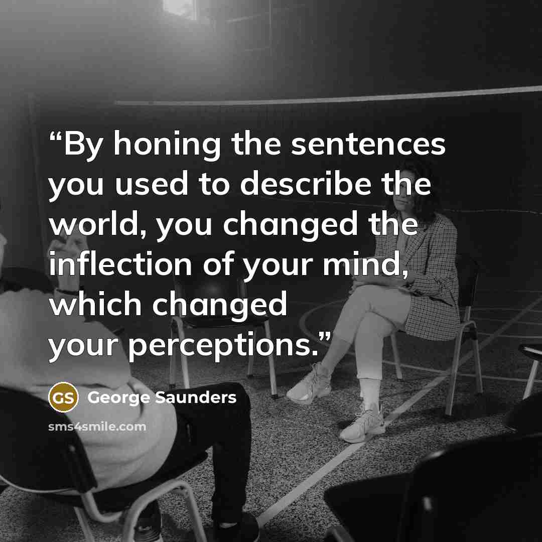 “By honing the sentences you used to describe the world, you changed the inflection of your mind, which changed your perceptions.” quote by George Saunders
