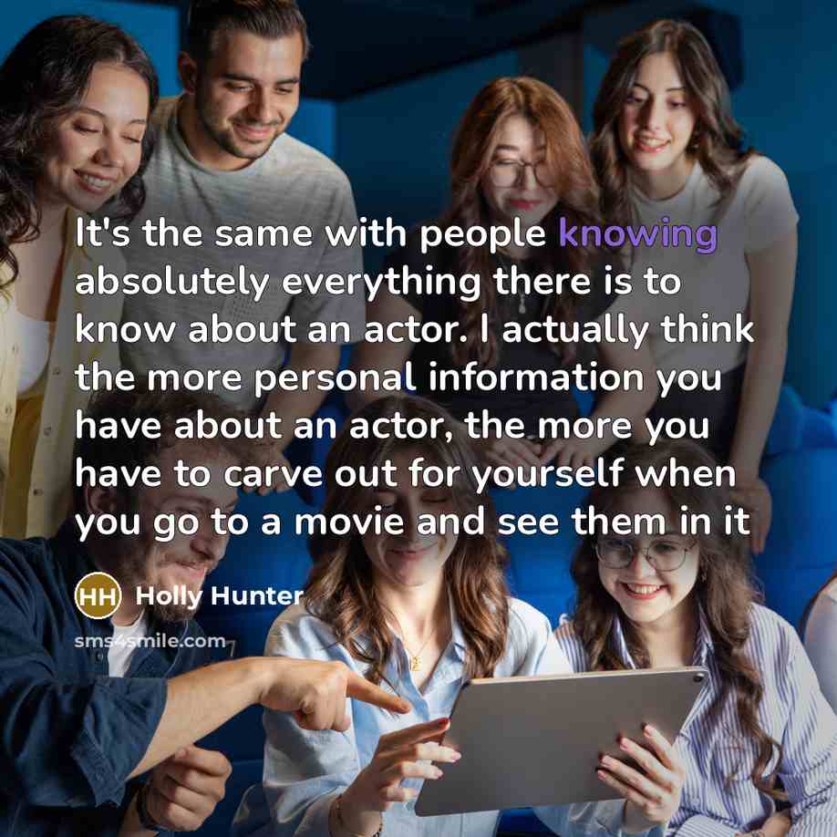 “It's the same with people knowing absolutely everything there is to know about an actor. I actually think the more personal information you have about an actor, the more you have to carve out for yourself when you go to a movie and see them in it” quote by Holly Hunter