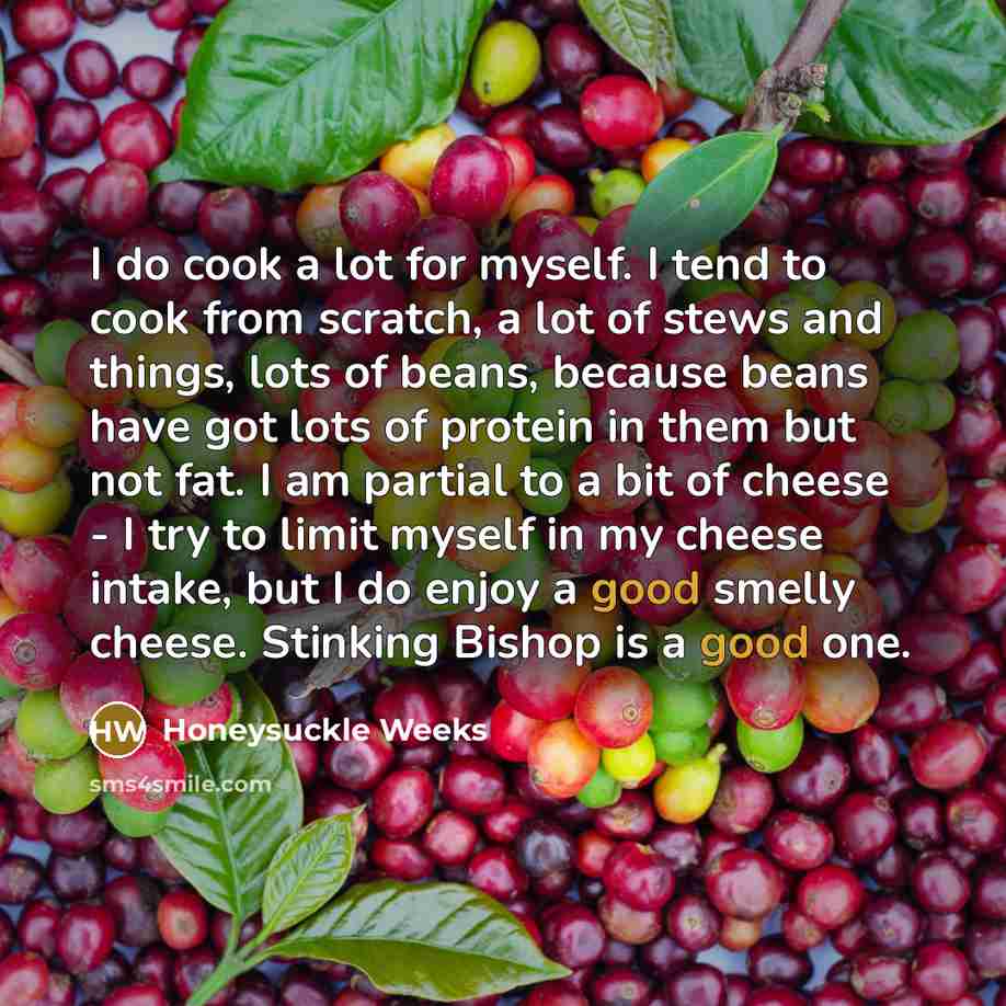 “I do cook a lot for myself. I tend to cook from scratch, a lot of stews and things, lots of beans, because beans have got lots of protein in them but not fat. I am partial to a bit of cheese - I try to limit myself in my cheese intake, but I do enjoy a good smelly cheese. Stinking Bishop is a good…” quote by Honeysuckle Weeks