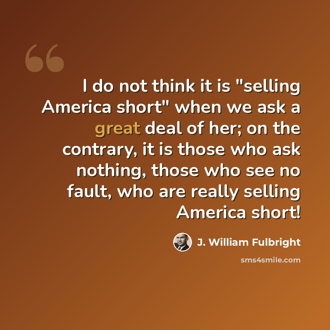 “I do not think it is "selling America short" when we ask a great deal of her; on the contrary, it is those who ask nothing, those who see no fault, who are really selling America short!” quote by J. William Fulbright