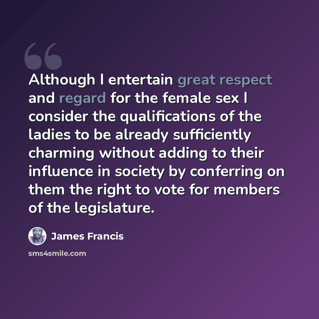 “Although I entertain great respect and regard for the female sex I consider the qualifications of the ladies to be already sufficiently charming without adding to their influence in society by conferring on them the right to vote for members of the legislature.” quote by James Francis
