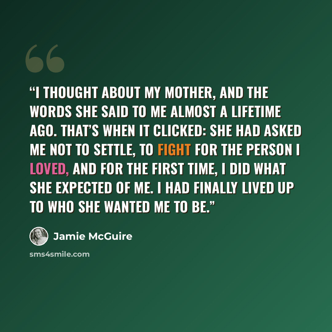 “I thought about my mother, and the words she said to me almost a lifetime ago. That’s when it clicked: she had asked me not to settle, to fight for the person I loved, and for the first time, I did what she expected of me. I had finally lived up to who she wanted me to be.” quote by Jamie McGuire