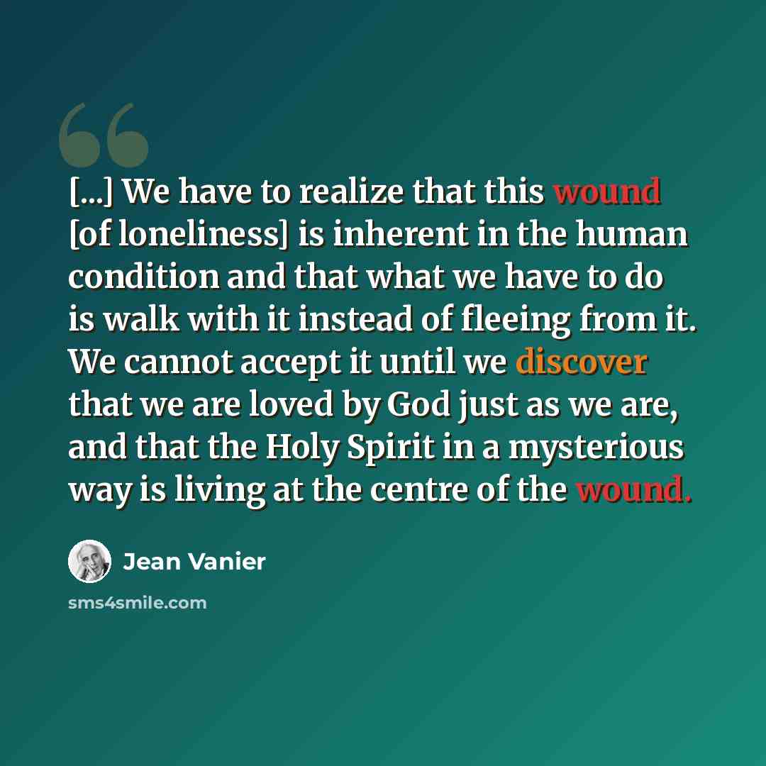 “[...] We have to realize that this wound [of loneliness] is inherent in the human condition and that what we have to do is walk with it instead of fleeing from it. We cannot accept it until we discover that we are loved by God just as we are, and that the Holy Spirit in a mysterious way is living…” quote by Jean Vanier