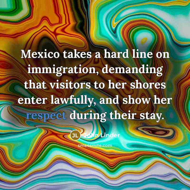 “Mexico takes a hard line on immigration, demanding that visitors to her shores enter lawfully, and show her respect during their stay.” quote by John Linder