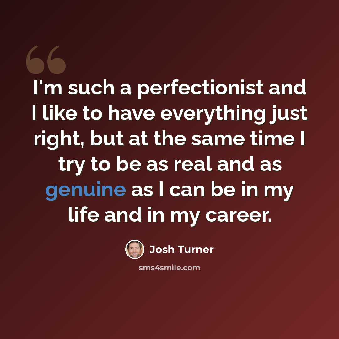 “I'm such a perfectionist and I like to have everything just right, but at the same time I try to be as real and as genuine as I can be in my life and in my career.” quote by Josh Turner
