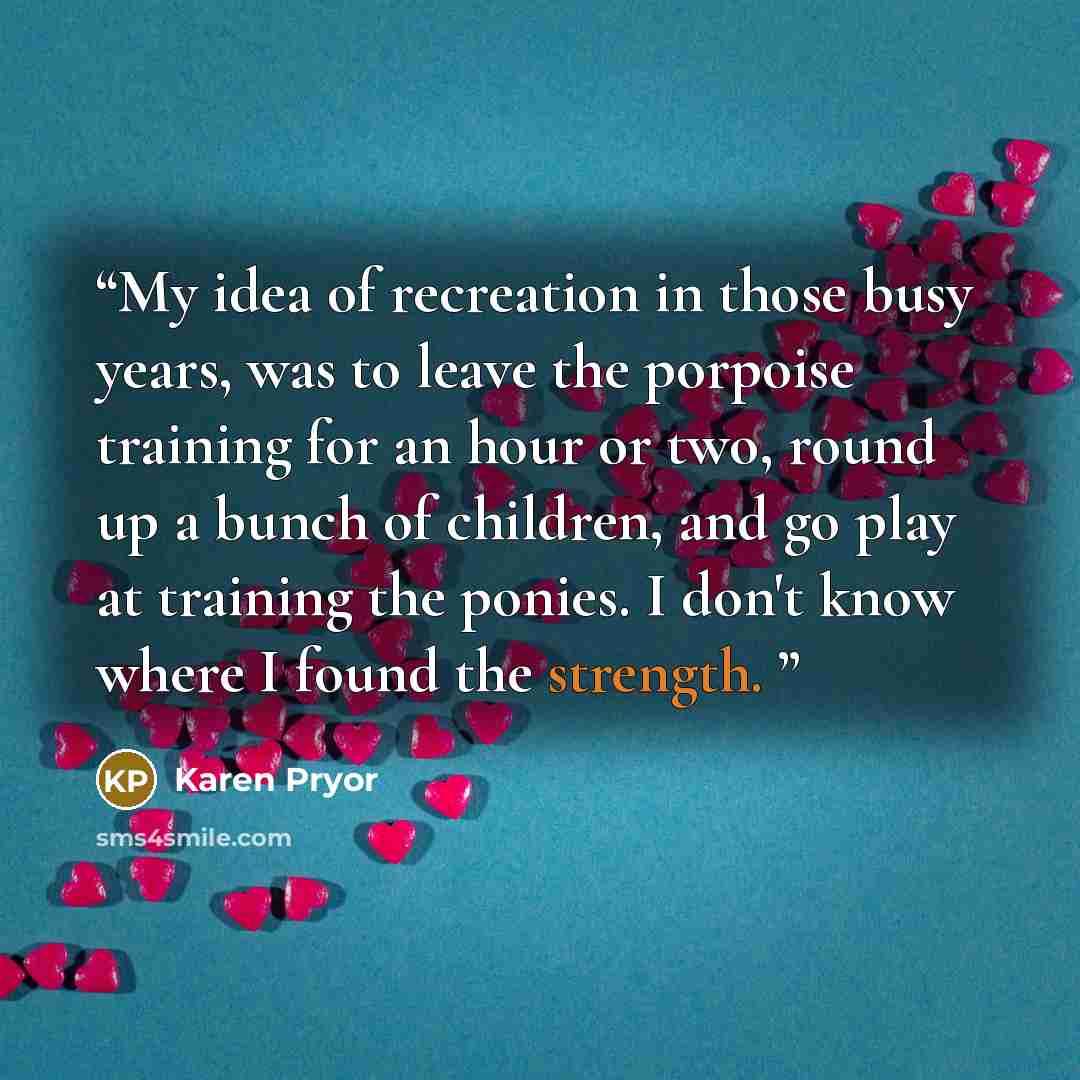 “My idea of recreation in those busy years, was to leave the porpoise training for an hour or two, round up a bunch of children, and go play at training the ponies. I don't know where I found the strength.” quote by Karen Pryor