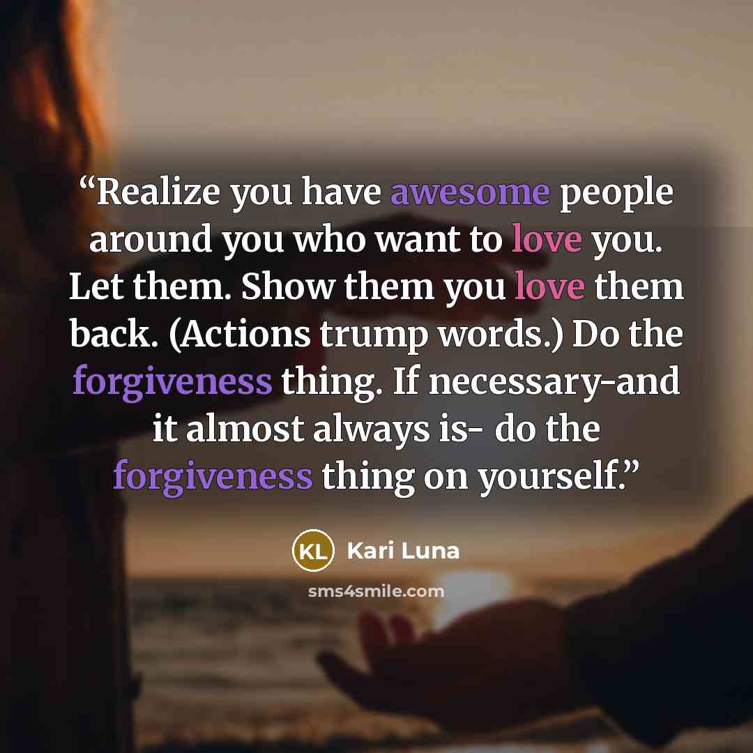 “Realize you have awesome people around you who want to love you. Let them. Show them you love them back. (Actions trump words.) Do the forgiveness thing. If necessary-and it almost always is- do the forgiveness thing on yourself.” quote by Kari Luna