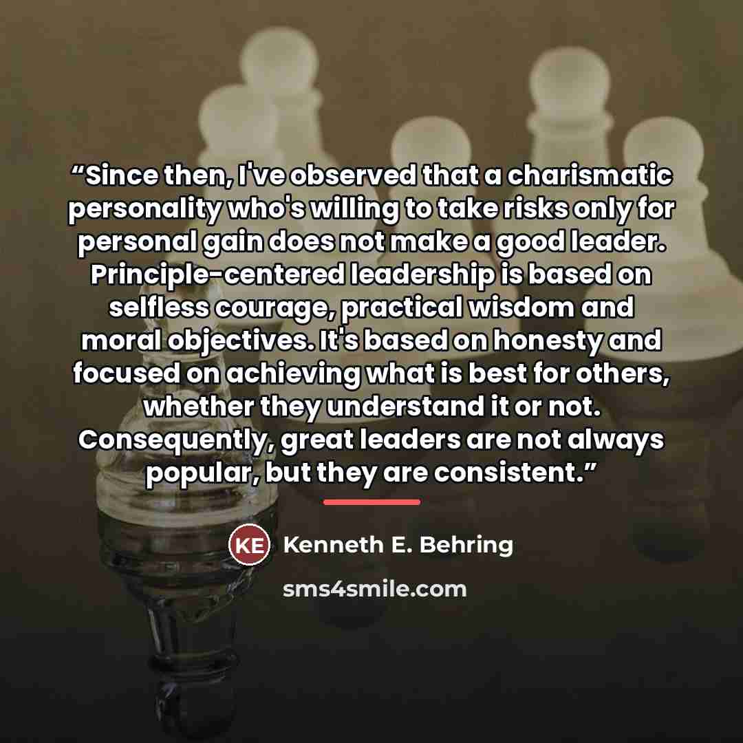 “Since then, I've observed that a charismatic personality who's willing to take risks only for personal gain does not make a good leader. Principle-centered leadership is based on selfless courage, practical wisdom and moral objectives. It's based on honesty and focused on achieving what is best…” quote by Kenneth E. Behring