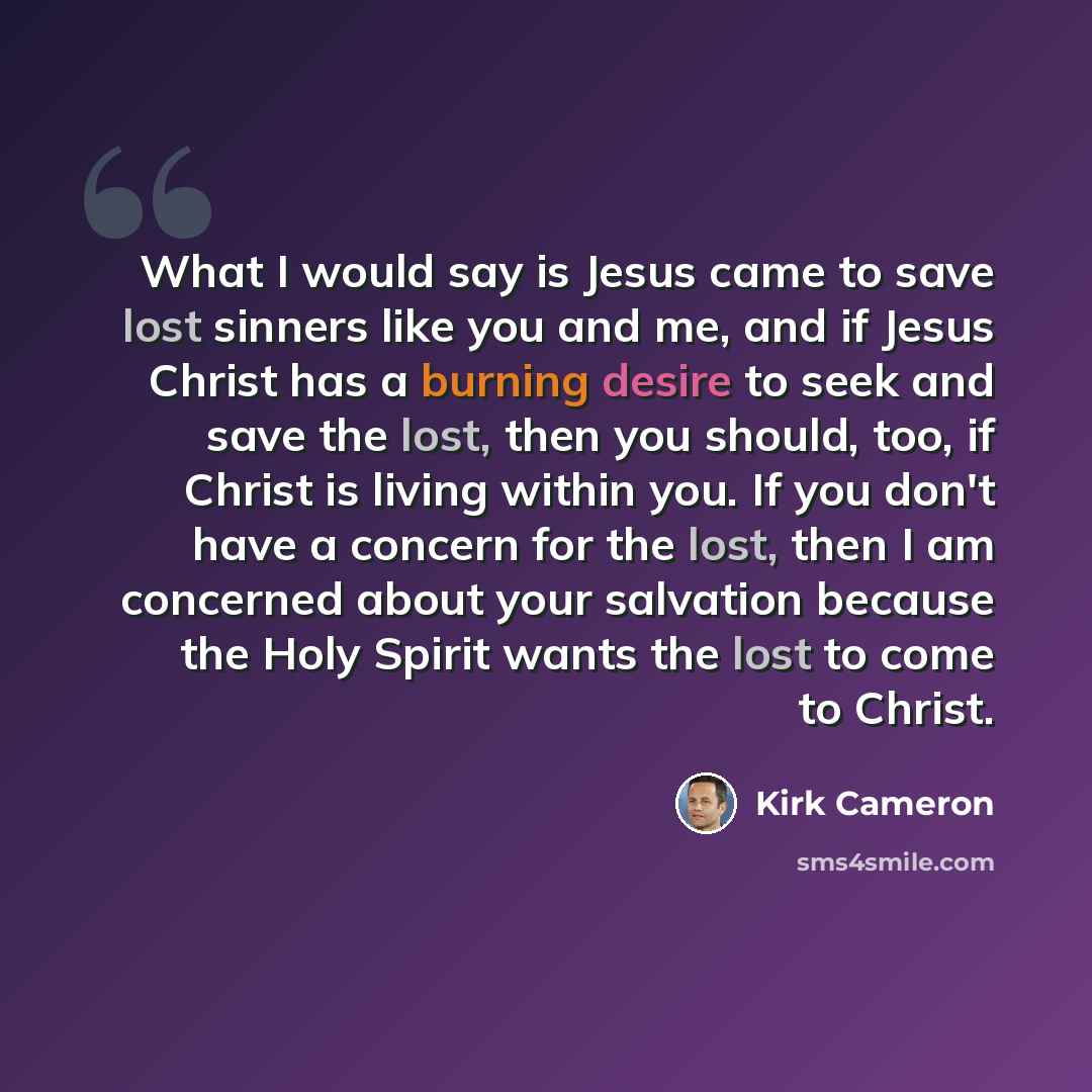 “What I would say is Jesus came to save lost sinners like you and me, and if Jesus Christ has a burning desire to seek and save the lost, then you should, too, if Christ is living within you. If you don't have a concern for the lost, then I am concerned about your salvation because the Holy Spirit…” quote by Kirk Cameron