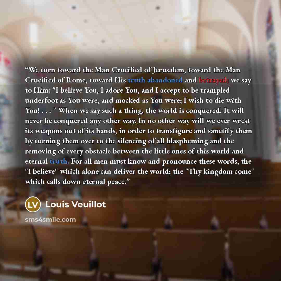 “We turn toward the Man Crucified of Jerusalem, toward the Man Crucified of Rome, toward His truth abandoned and betrayed; we say to Him: "I believe You, I adore You, and I accept to be trampled underfoot as You were, and mocked as You were; I wish to die with You! . . . " When we say such a thing…” quote by Louis Veuillot