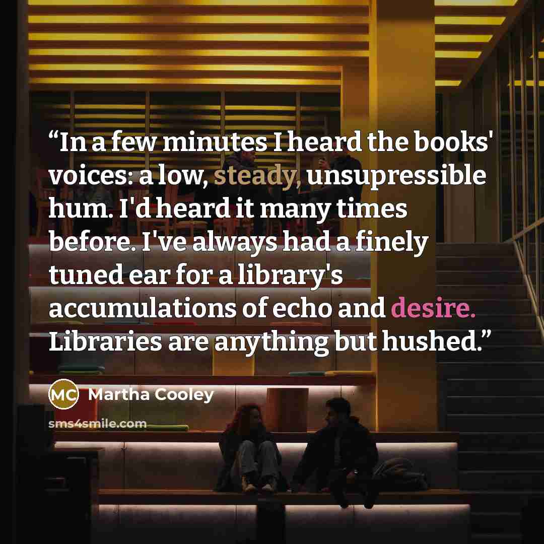 “In a few minutes I heard the books' voices: a low, steady, unsupressible hum. I'd heard it many times before. I've always had a finely tuned ear for a library's accumulations of echo and desire. Libraries are anything but hushed.” quote by Martha Cooley