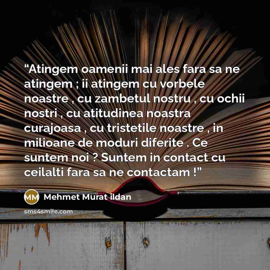 “Atingem oamenii mai ales fara sa ne atingem ; ii atingem cu vorbele noastre , cu zambetul nostru , cu ochii nostri , cu atitudinea noastra curajoasa , cu tristetile noastre , in milioane de moduri diferite . Ce suntem noi ? Suntem in contact cu ceilalti fara sa ne contactam !” quote by Mehmet Murat ildan
