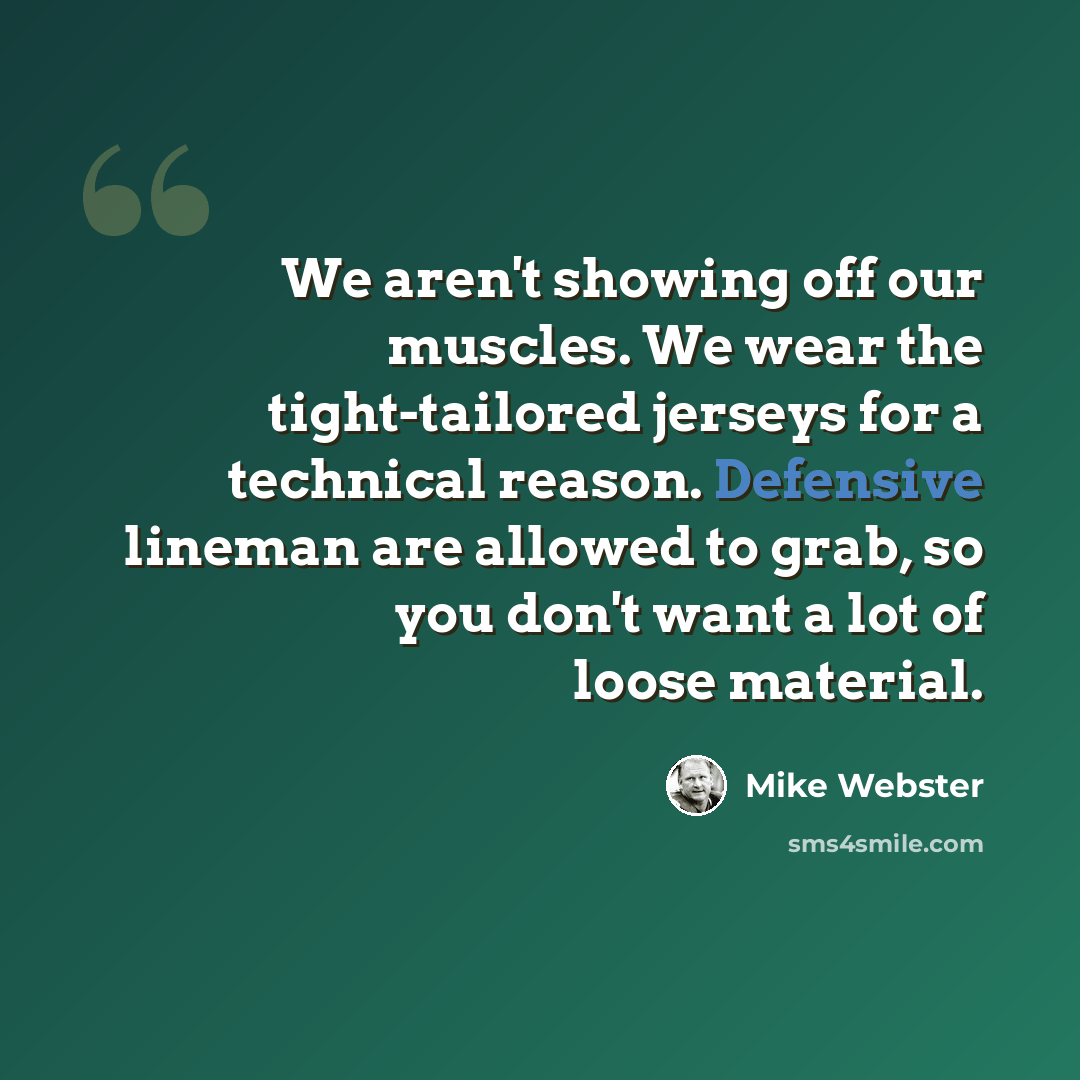“We aren't showing off our muscles. We wear the tight-tailored jerseys for a technical reason. Defensive lineman are allowed to grab, so you don't want a lot of loose material.” quote by Mike Webster