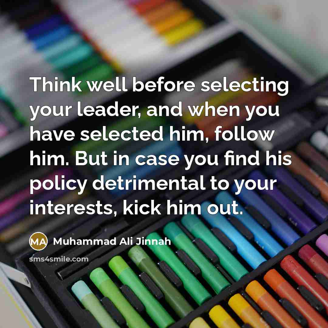 “Think well before selecting your leader, and when you have selected him, follow him. But in case you find his policy detrimental to your interests, kick him out.” quote by Muhammad Ali Jinnah