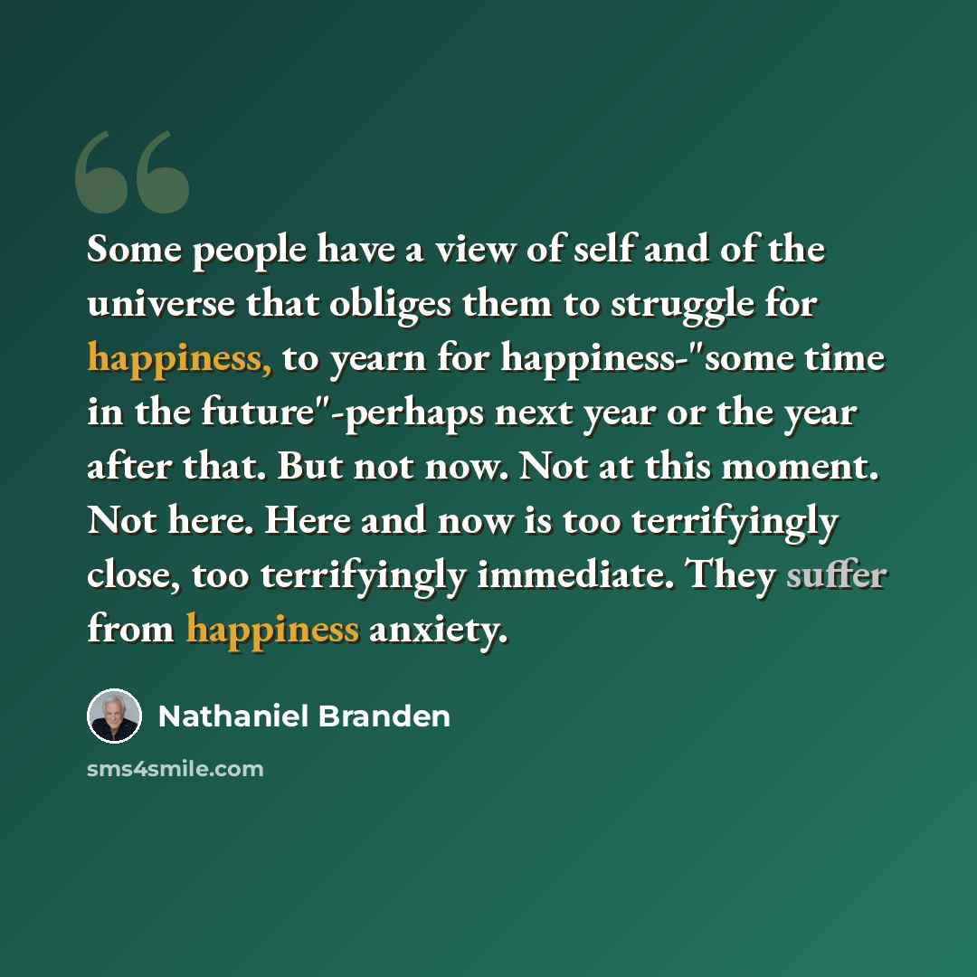“Some people have a view of self and of the universe that obliges them to struggle for happiness, to yearn for happiness-"some time in the future"-perhaps next year or the year after that. But not now. Not at this moment. Not here. Here and now is too terrifyingly close, too terrifyingly immediate…” quote by Nathaniel Branden