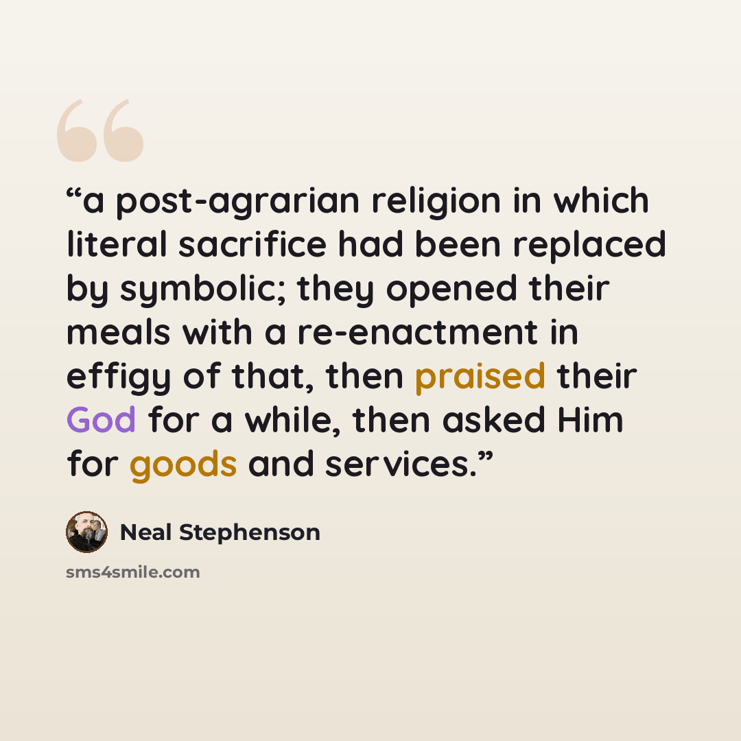 “a post-agrarian religion in which literal sacrifice had been replaced by symbolic; they opened their meals with a re-enactment in effigy of that, then praised their God for a while, then asked Him for goods and services.” quote by Neal Stephenson