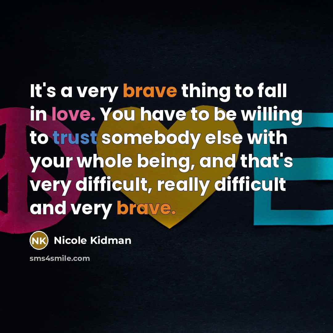 “It's a very brave thing to fall in love. You have to be willing to trust somebody else with your whole being, and that's very difficult, really difficult and very brave.” quote by Nicole Kidman
