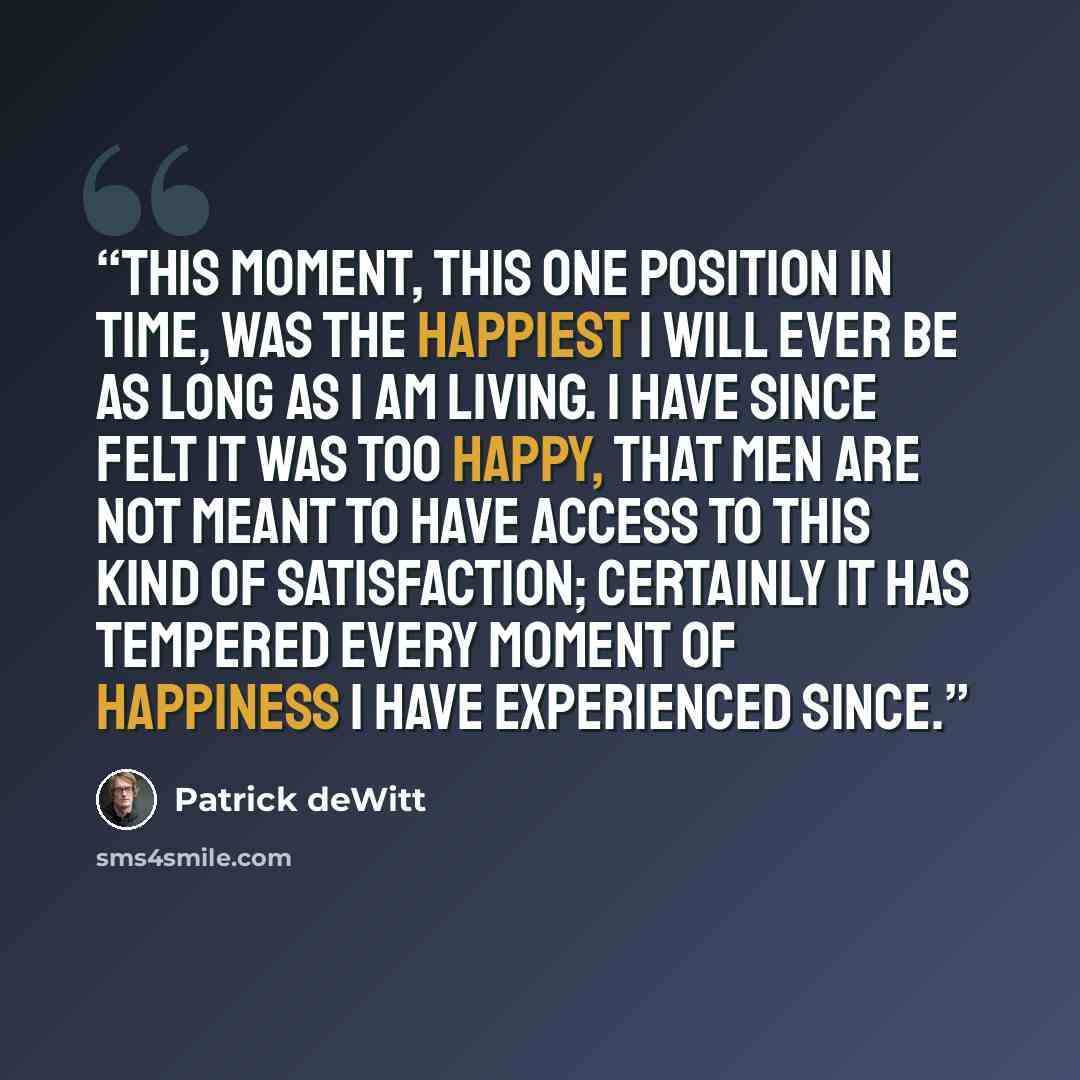 “This moment, this one position in time, was the happiest I will ever be as long as I am living. I have since felt it was too happy, that men are not meant to have access to this kind of satisfaction; certainly it has tempered every moment of happiness I have experienced since.” quote by Patrick deWitt