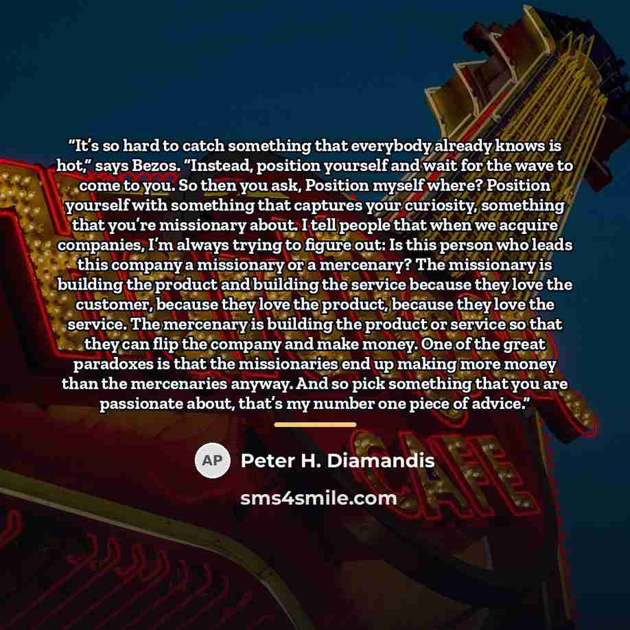 “It’s so hard to catch something that everybody already knows is hot,” says Bezos. “Instead, position yourself and wait for the wave to come to you. So then you ask, Position myself where? Position yourself with something that captures your curiosity, something that you’re missionary about. I tell…” quote by Peter H. Diamandis