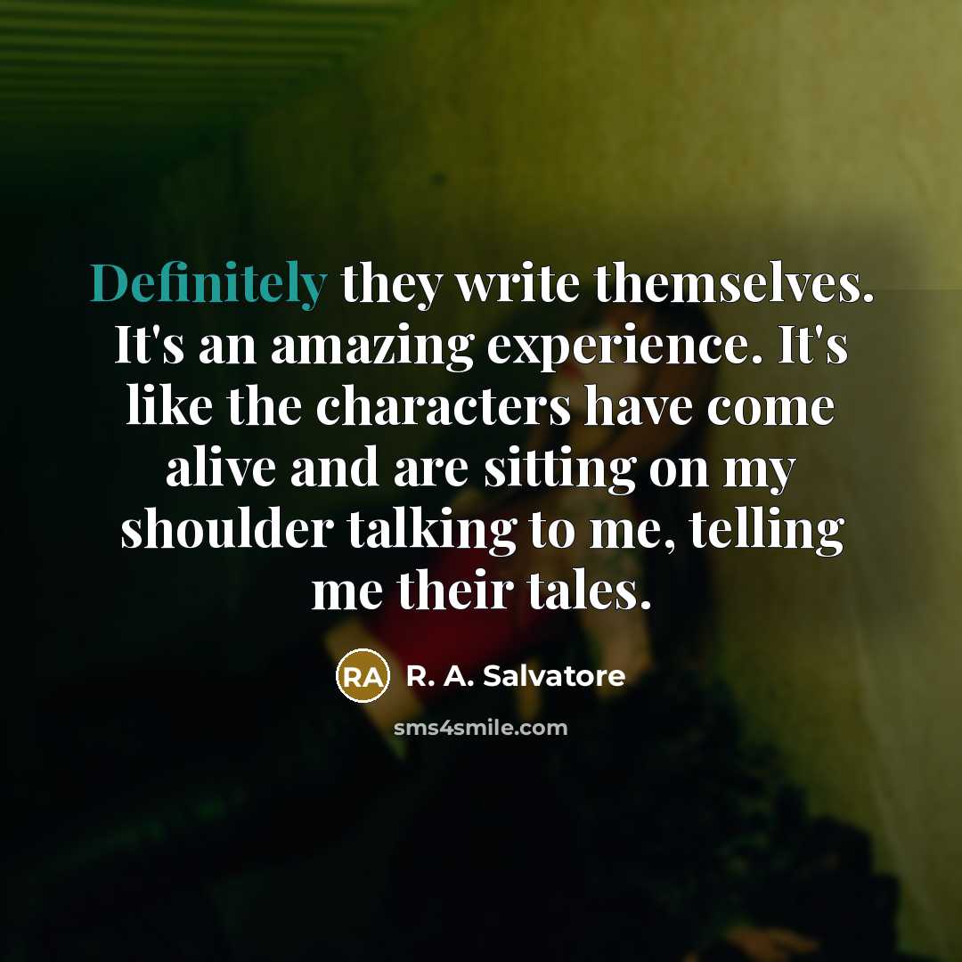 “Definitely they write themselves. It's an amazing experience. It's like the characters have come alive and are sitting on my shoulder talking to me, telling me their tales.” quote by R. A. Salvatore
