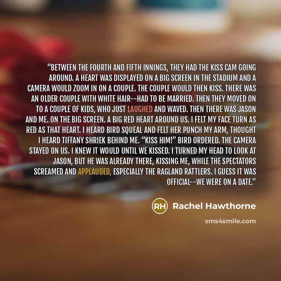 “Between the fourth and fifth innings, they had the Kiss Cam going around. A heart was displayed on a big screen in the stadium and a camera would zoom in on a couple. The couple would then kiss. There was an older couple with white hair--had to be married. Then they moved on to a couple of kids…” quote by Rachel Hawthorne