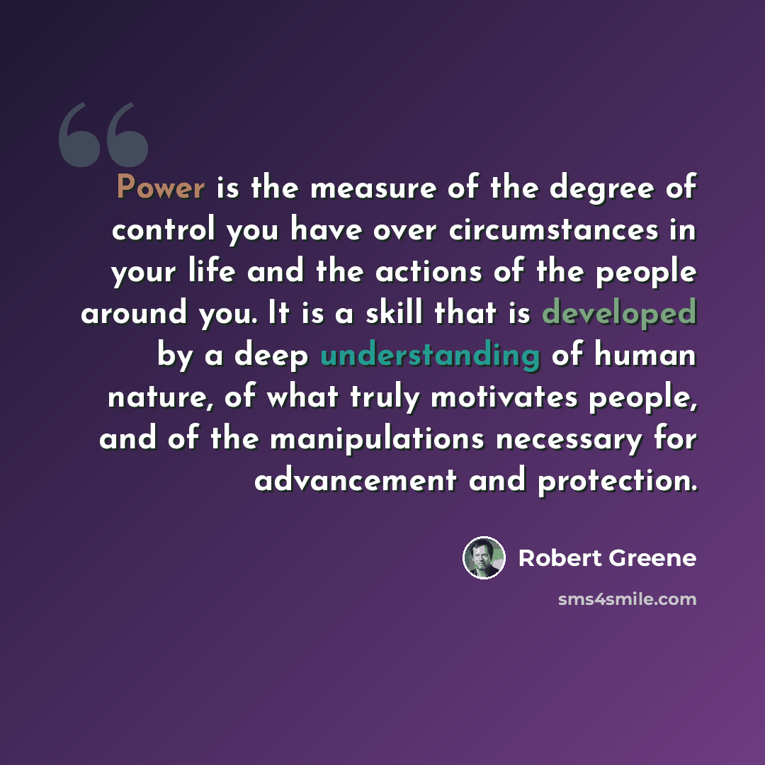 “Power is the measure of the degree of control you have over circumstances in your life and the actions of the people around you. It is a skill that is developed by a deep understanding of human nature, of what truly motivates people, and of the manipulations necessary for advancement and protection.” quote by Robert Greene