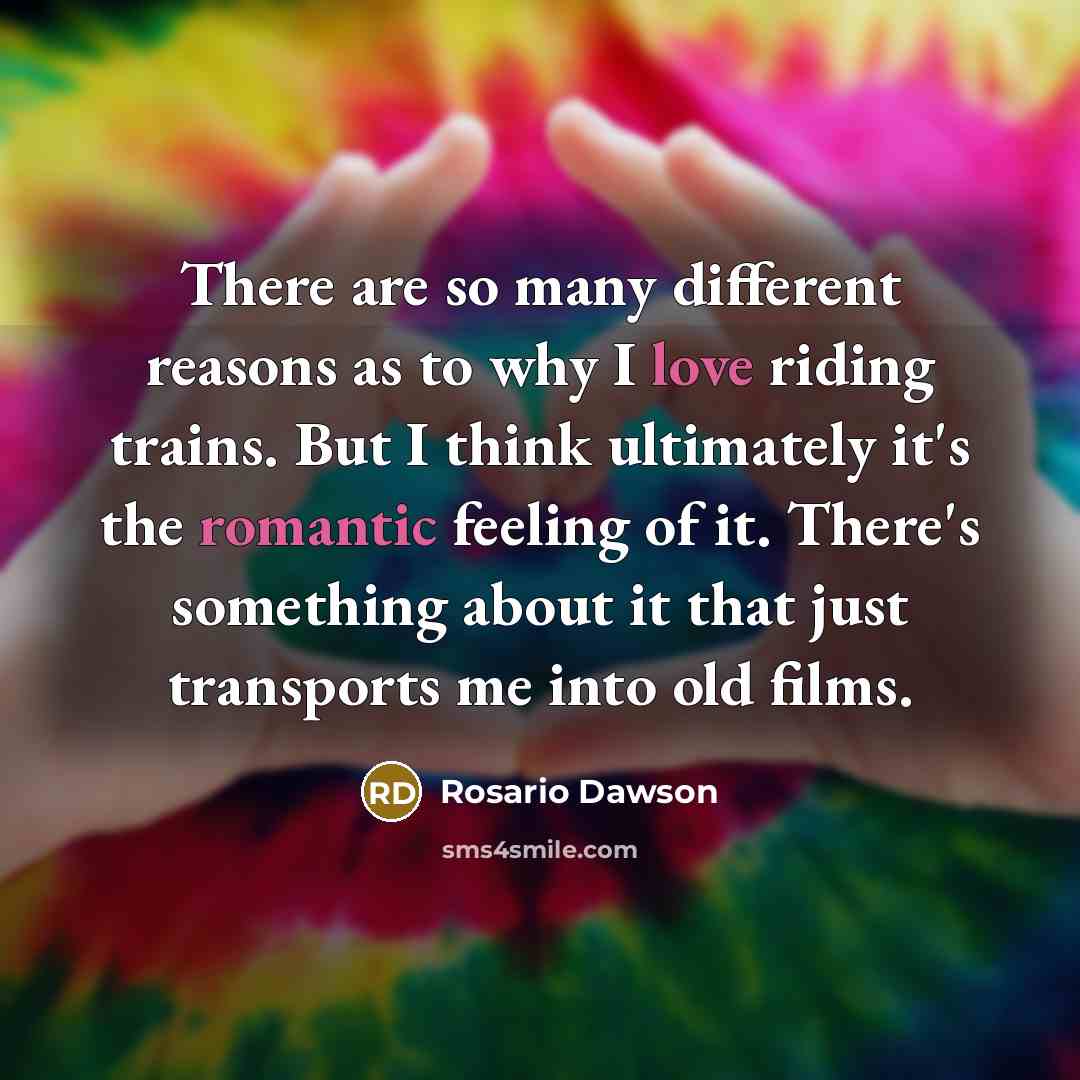 “There are so many different reasons as to why I love riding trains. But I think ultimately it's the romantic feeling of it. There's something about it that just transports me into old films.” quote by Rosario Dawson