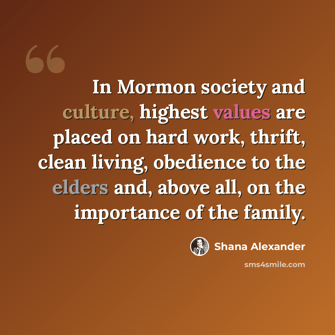 “In Mormon society and culture, highest values are placed on hard work, thrift, clean living, obedience to the elders and, above all, on the importance of the family.” quote by Shana Alexander