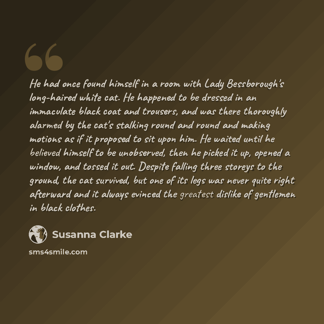 “He had once found himself in a room with Lady Bessborough's long-haired white cat. He happened to be dressed in an immaculate black coat and trousers, and was there thoroughly alarmed by the cat's stalking round and round and making motions as if it proposed to sit upon him. He waited until he…” quote by Susanna Clarke